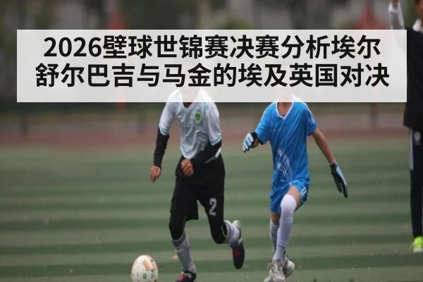 2026壁球世锦赛决赛分析埃尔舒尔巴吉与马金的埃及英国对决