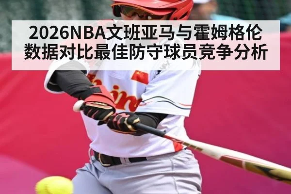 2026NBA文班亚马与霍姆格伦数据对比最佳防守球员竞争分析
