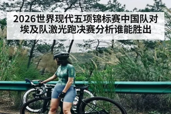 2026世界现代五项锦标赛中国队对埃及队激光跑决赛分析谁能胜出